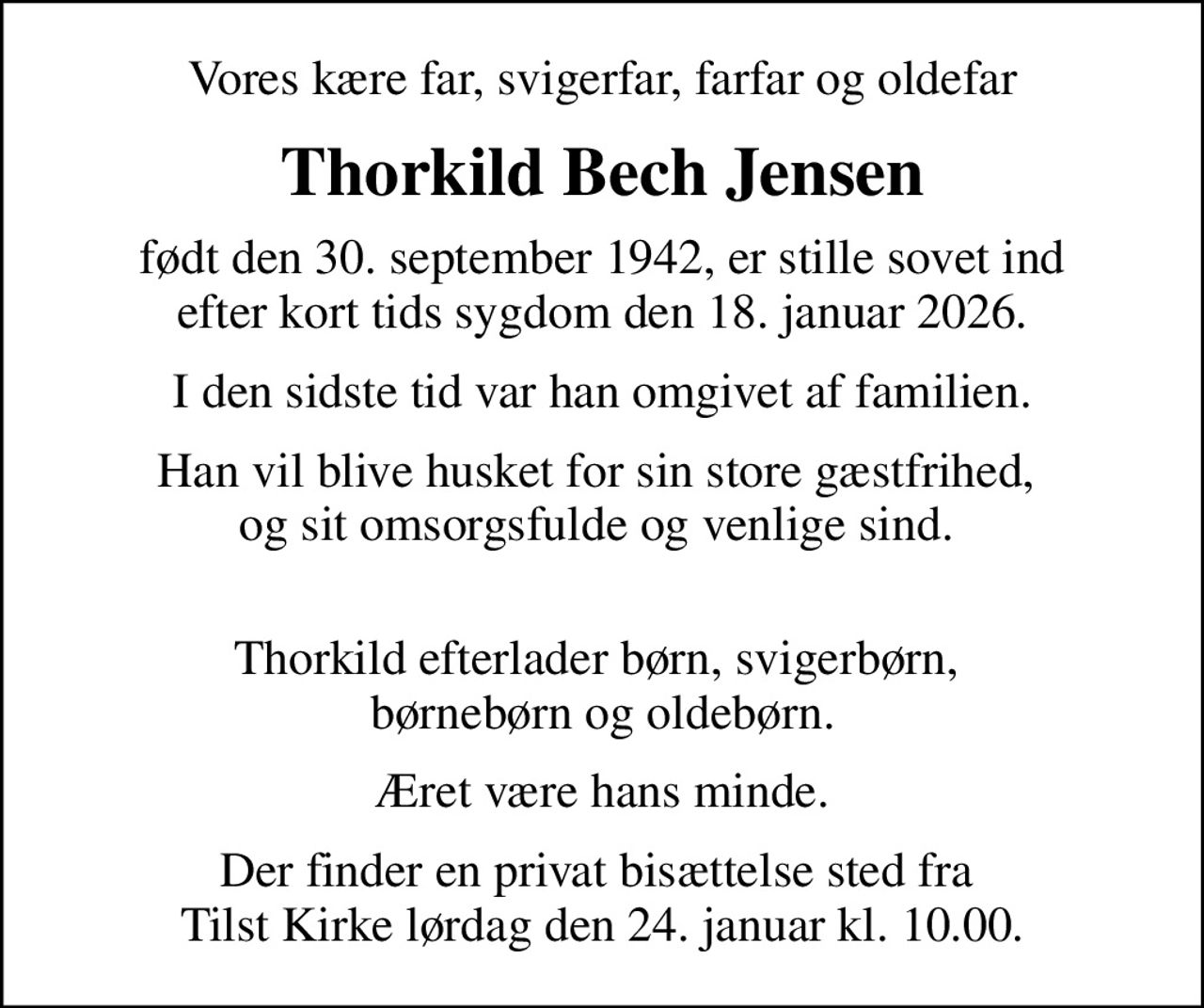 Vores kære far, svigerfar, farfar og oldefar
Thorkild Bech Jensen
født den 30. september 1942, er stille sovet ind efter kort tids sygdom den 18. januar 2026.
I den sidste tid var han omgivet af familien.
Han vil blive husket for sin store gæstfrihed,  og sit omsorgsfulde og venlige sind.  
Thorkild efterlader børn, svigerbørn,  børnebørn og oldebørn.
Æret være hans minde.
Der finder en privat bisættelse sted fra  Tilst Kirke lørdag den 24. januar kl. 10.00.