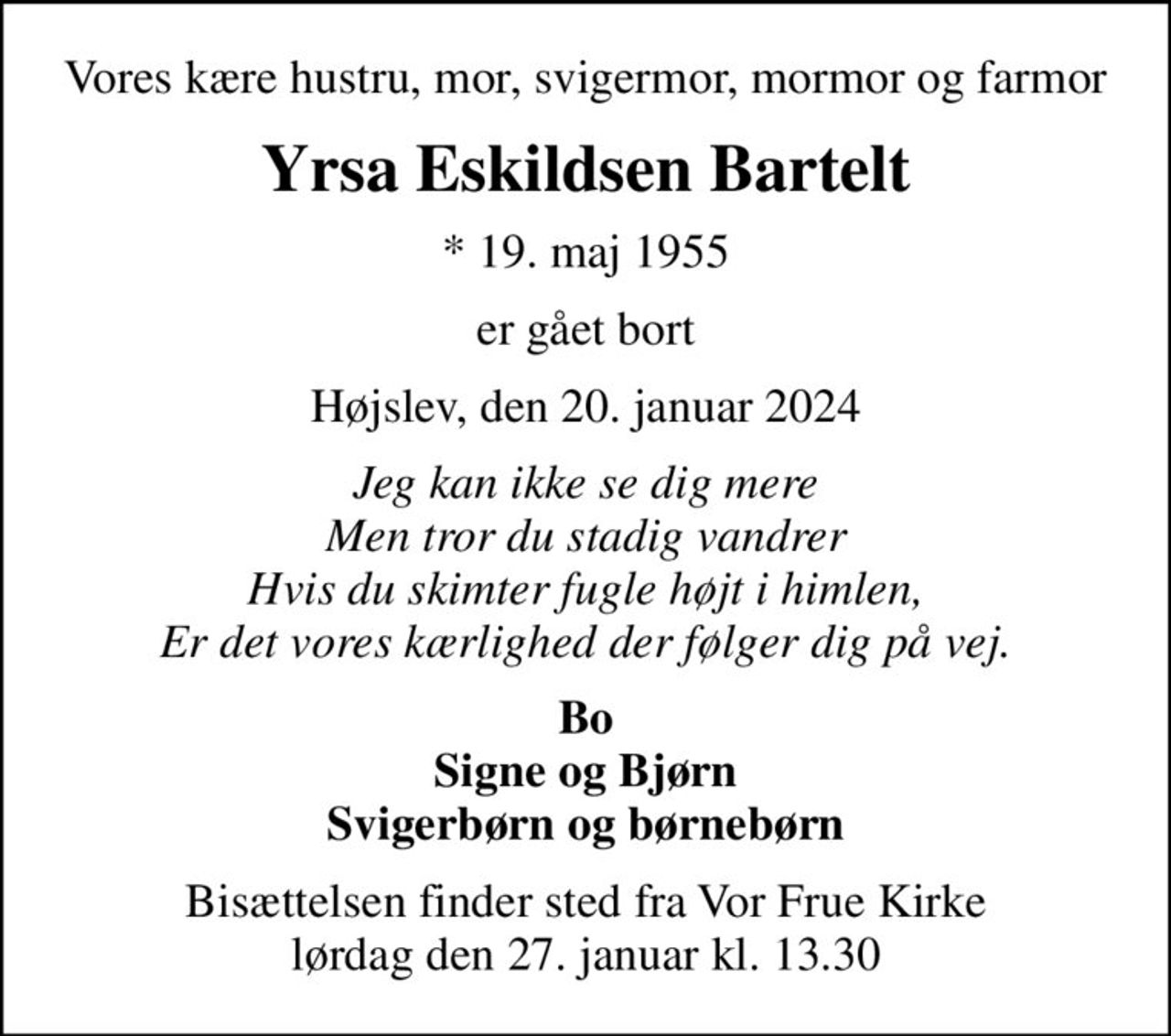 Vores kære hustru, mor, svigermor, mormor og farmor
Yrsa Eskildsen Bartelt
* 19. maj 1955
er gået bort
Højslev, den 20. januar 2024
Jeg kan ikke se dig mere Men tror du stadig vandrer Hvis du skimter fugle højt i himlen, Er det vores kærlighed der følger dig på vej.
Bo Signe og Bjørn Svigerbørn og børnebørn
Bisættelsen finder sted fra Vor Frue Kirke  lørdag den 27. januar kl. 13.30