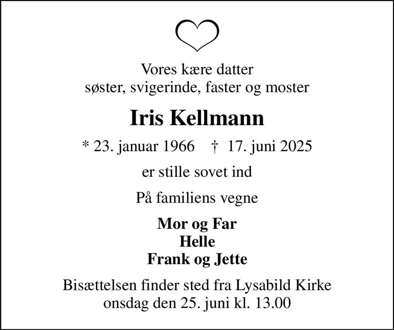 Vores kære datter søster, svigerinde, faster og moster
Iris Kellmann
* 23. januar 1966    ✝ 17. juni 2025
er stille sovet ind
På familiens vegne
Mor og Far Helle Frank og Jette
Bisættelsen finder sted fra Lysabild Kirke  onsdag den 25. juni kl. 13.00