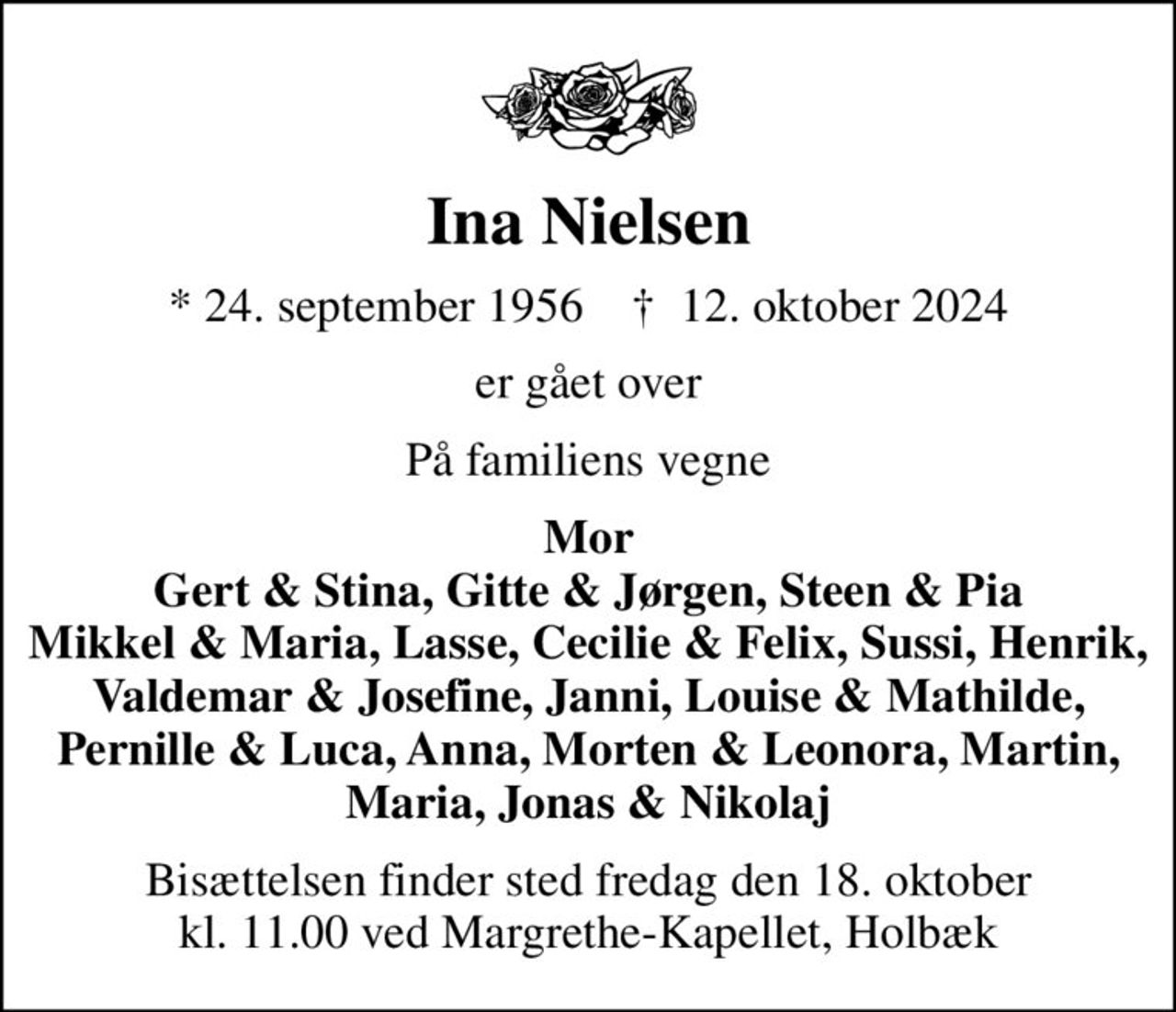 Ina Nielsen
* 24. september 1956    ✝ 12. oktober 2024
er gået over
På familiens vegne
Mor Gert & Stina, Gitte & Jørgen, Steen & Pia Mikkel & Maria, Lasse, Cecilie & Felix, Sussi, Henrik, Valdemar & Josefine, Janni, Louise & Mathilde, Pernille & Luca, Anna, Morten & Leonora, Martin, Maria, Jonas & Nikolaj
Bisættelsen finder sted fredag den 18. oktober kl. 11.00 ved Margrethe-Kapellet, Holbæk