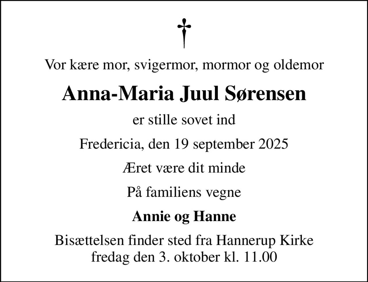 Vor kære mor, svigermor, mormor og oldemor
Anna-Maria Juul Sørensen
er stille sovet ind
Fredericia, den 19 september 2025
Æret være dit minde
På familiens vegne
Annie og Hanne
Bisættelsen finder sted fra Hannerup Kirke  fredag den 3. oktober kl. 11.00