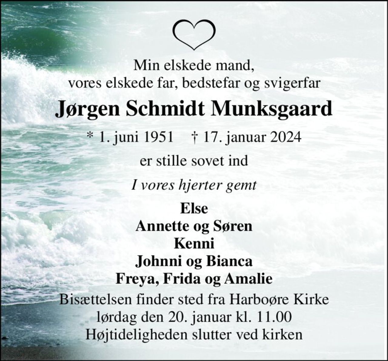 Min elskede mand, vores elskede far, bedstefar og svigerfar 
Jørgen Schmidt Munksgaard 
* 1. juni 1951    † 17. januar 2024 
er stille sovet ind 
I vores hjerter gemt 
Else Annette og Søren Kenni Johnni og Bianca Freya, Frida og Amalie 
Bisættelsen finder sted fra Harboøre Kirke lørdag den 20. januar kl. 11.00 Højtideligheden slutter ved kirken