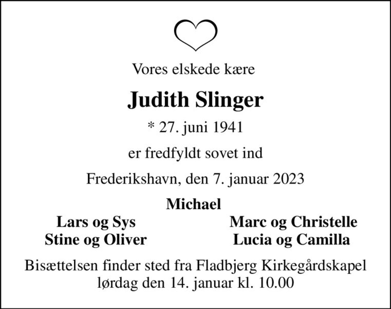 Vores elskede kære 
Judith Slinger
* 27. juni 1941
er fredfyldt sovet ind
Frederikshavn, den 7. januar 2023
Michael 
Lars og Sys 
Marc og Christelle
Stine og Oliver 
Lucia og Camilla 
Bisættelsen finder sted fra Fladbjerg Kirkegårdskapel  lørdag den 14. januar kl. 10.00