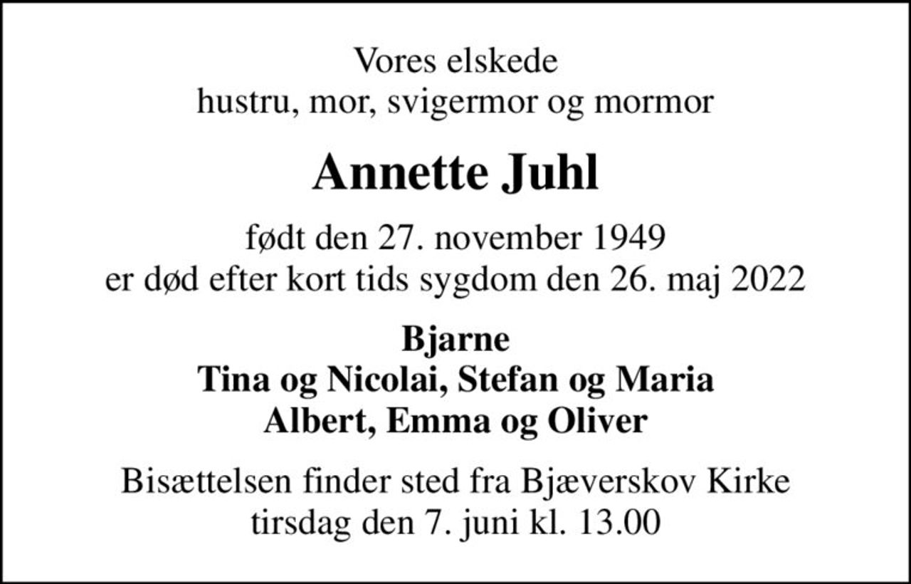 Vores elskede hustru, mor, svigermor og mormor
Annette Juhl
født den 27. november 1949 er død efter kort tids sygdom den 26. maj 2022
Bjarne Tina og Nicolai, Stefan og Maria Albert, Emma og Oliver
Bisættelsen finder sted fra Bjæverskov Kirke  tirsdag den 7. juni kl. 13.00