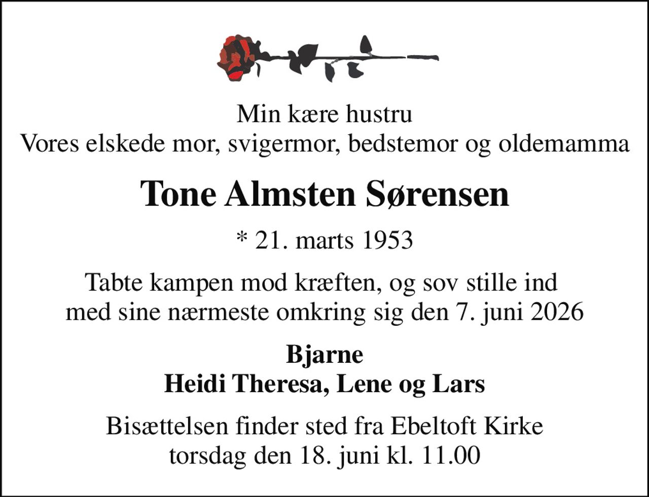 Min kære hustru Vores elskede mor, svigermor, bedstemor og oldemamma
Tone Almsten Sørensen
* 21. marts 1953
tabte kampen mod kræften, og sov stille ind  med sine nærmeste omkring sig den 7. juni 2026
Bjarne Heidi Theresa, Lene og Lars
Bisættelsen finder sted fra Ebeltoft Kirke  torsdag den 18. juni kl. 11.00