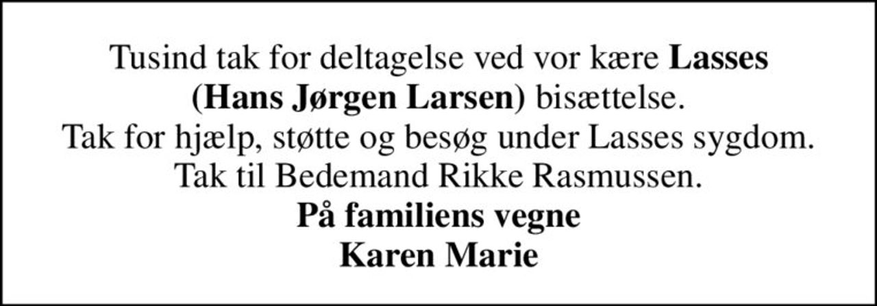 Tusind tak for deltagelse ved vor kære <B>Lasses (Hans Jørgen Larsen)</b> bisættelse. Tak for hjælp, støtte og besøg under Lasses sygdom. Tak til Bedemand Rikke Rasmussen. <b>På familiens vegne Karen Marie</b>