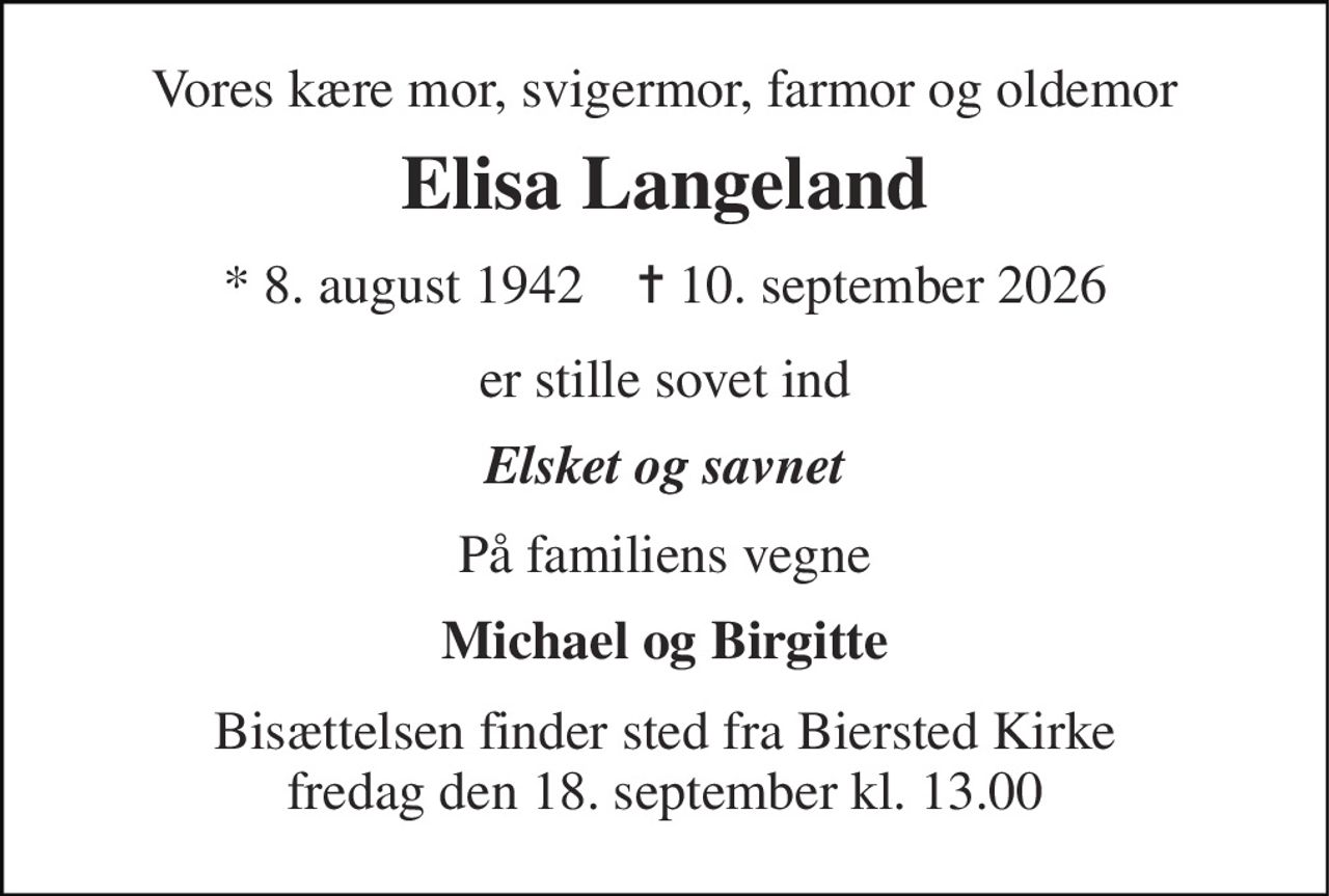 Vores kære mor, svigermor, farmor og oldemor 
Elisa Langeland 
* 8. august 1942    ✝ 10. september 2026 
er stille sovet ind 
Elsket og savnet 
På familiens vegne 
Michael og Birgitte 
Bisættelsen finder sted fra Biersted Kirke fredag den 18. september kl. 13.00