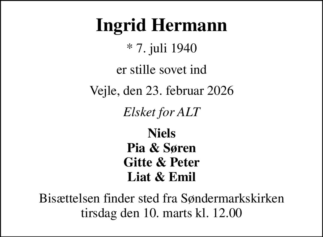 Ingrid Hermann
* 7. juli 1940
er stille sovet ind
Vejle, den 23. februar 2026
Elsket for ALT
Niels Pia & Søren Gitte & Peter Liat & Emil
Bisættelsen finder sted fra Søndermarkskirken  tirsdag den 10. marts kl. 12.00