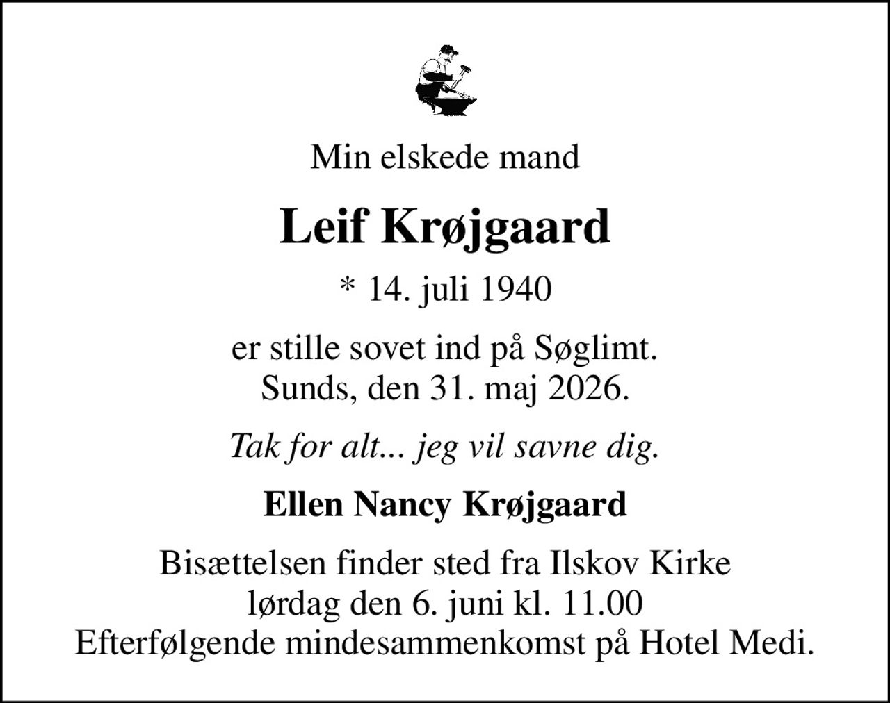 Min elskede mand
Leif Krøjgaard
* 14. juli 1940
er stille sovet ind på Søglimt. Sunds, den 31. maj 2026.
Tak for alt... jeg vil savne dig.
Ellen Nancy Krøjgaard
Bisættelsen finder sted fra Ilskov Kirke  lørdag den 6. juni kl. 11.00  Efterfølgende mindesammenkomst på Hotel Medi.