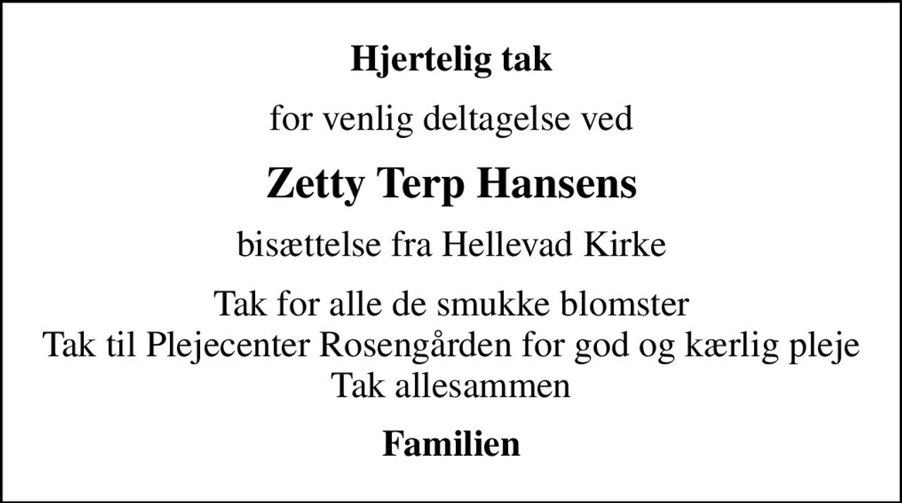 Hjertelig tak
for venlig deltagelse ved
Zetty Terp Hansens
bisættelse fra Hellevad Kirke
Tak for alle de smukke blomster Tak til Plejecenter Rosengården for god og kærlig pleje Tak allesammen
Familien