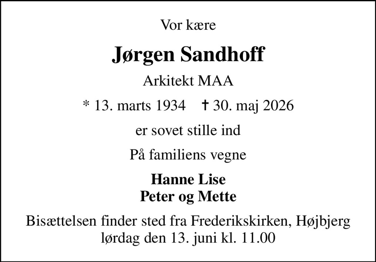 Vor kære
Jørgen Sandhoff
Arkitekt MAA
* 13. marts 1934    ✝ 30. maj 2026
er sovet stille ind
På familiens vegne
Hanne Lise Peter og Mette
Bisættelsen finder sted fra Frederikskirken, Højbjerg  lørdag den 13. juni kl. 11.00