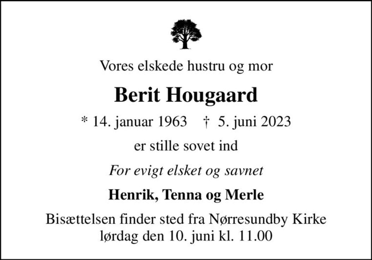 Vores elskede hustru og mor
Berit Hougaard
* 14. januar 1963    ✝ 5. juni 2023
er stille sovet ind
For evigt elsket og savnet
Henrik, Tenna og Merle
Bisættelsen finder sted fra Nørresundby Kirke  lørdag den 10. juni kl. 11.00