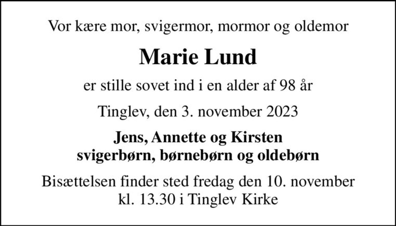 Vor kære mor, svigermor, mormor og oldemor
Marie Lund
er stille sovet ind i en alder af 98 år
Tinglev, den 3. november 2023
Jens, Annette og Kirsten svigerbørn, børnebørn og oldebørn
Bisættelsen finder sted fredag den 10. november kl. 13.30 i Tinglev Kirke