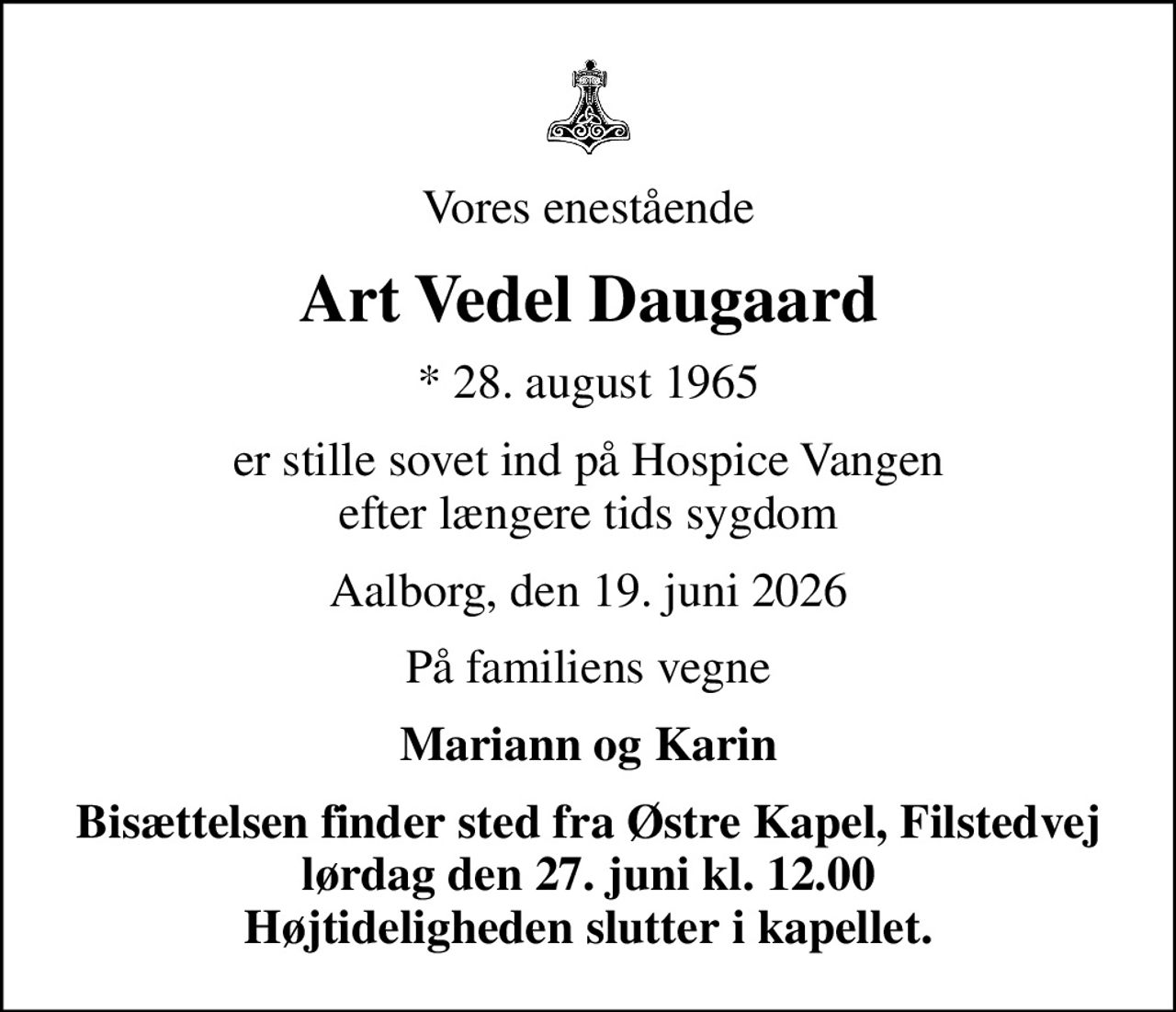 Vores enestående
Art Vedel Daugaard
* 28. august 1965
er stille sovet ind på Hospice Vangen efter længere tids sygdom
Aalborg, den 19. juni 2026
På familiens vegne
Mariann og Karin
Bisættelsen finder sted fra Østre Kapel, Filstedvej lørdag den 27. juni kl. 12.00 Højtideligheden slutter i kapellet.