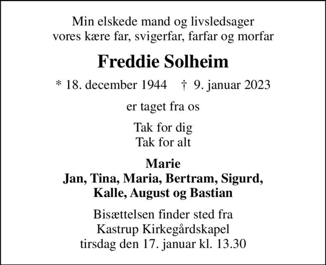 Min elskede mand og livsledsager vores kære far, svigerfar, farfar og morfar
Freddie Solheim
* 18. december 1944    ✝ 9. januar 2023
er taget fra os
Tak for dig Tak for alt
Marie Jan, Tina, Maria, Bertram, Sigurd, Kalle, August og Bastian
Bisættelsen finder sted fra Kastrup Kirkegårdskapel  tirsdag den 17. januar kl. 13.30