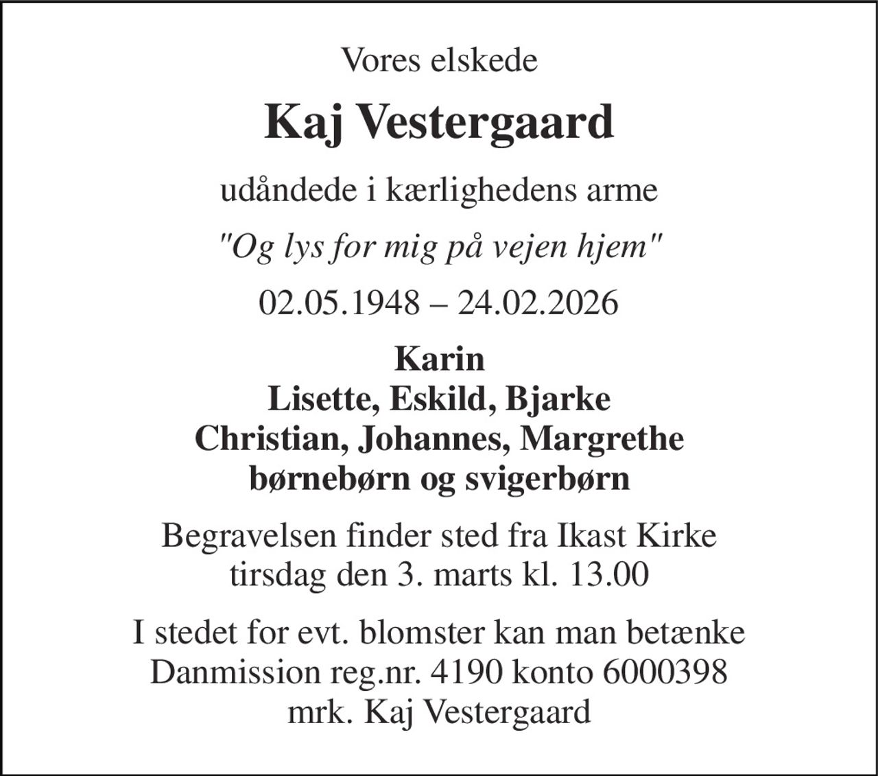 Vores elskede 
Kaj Vestergaard 
udåndede i kærlighedens arme 
"Og lys for mig på vejen hjem" 
02.05.1948 – 24.02.2026 
Karin Lisette, Eskild, Bjarke Christian, Johannes, Margrethe børnebørn og svigerbørn 
Begravelsen​ finder sted fra Ikast Kirke​ tirsdag den 3. marts​ kl. 13.00 
I stedet for evt. blomster kan man betænke Danmission reg.nr. 4190 konto 6000398 mrk. Kaj Vestergaard