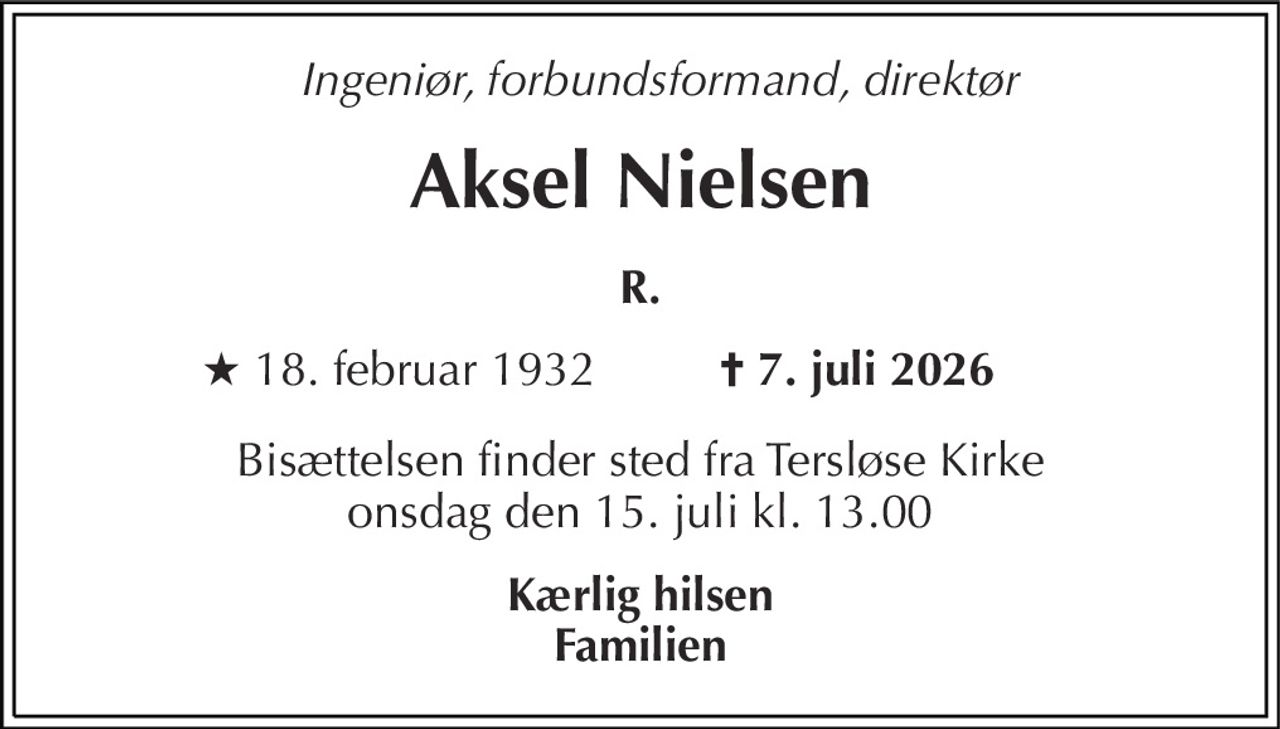 Ingeniør, forbundsformand, direktør 
Aksel Nielsen 
R. 
★​ 18. februar 1932 
✝​ 7. juli 2026​ 
Bisættelsen​ finder sted fra Tersløse Kirke​ onsdag den 15. juli​ kl. 13.00 
Kærlig hilsen Familien