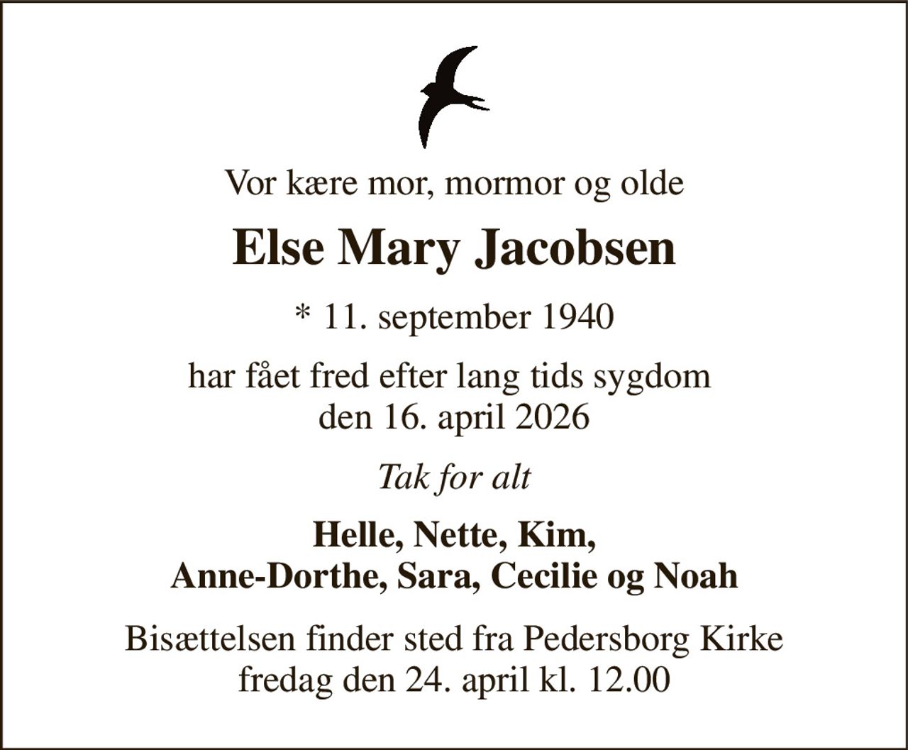 Vor kære mor, mormor og olde 
Else Mary Jacobsen 
* 11. september 1940 
har fået fred efter lang tids sygdom  den 16. april 2026 
Tak for alt 
Helle, Nette, Kim, Anne-Dorthe, Sara, Cecilie og Noah 
Bisættelsen finder sted fra Pedersborg Kirke fredag den 24. april kl. 12.00