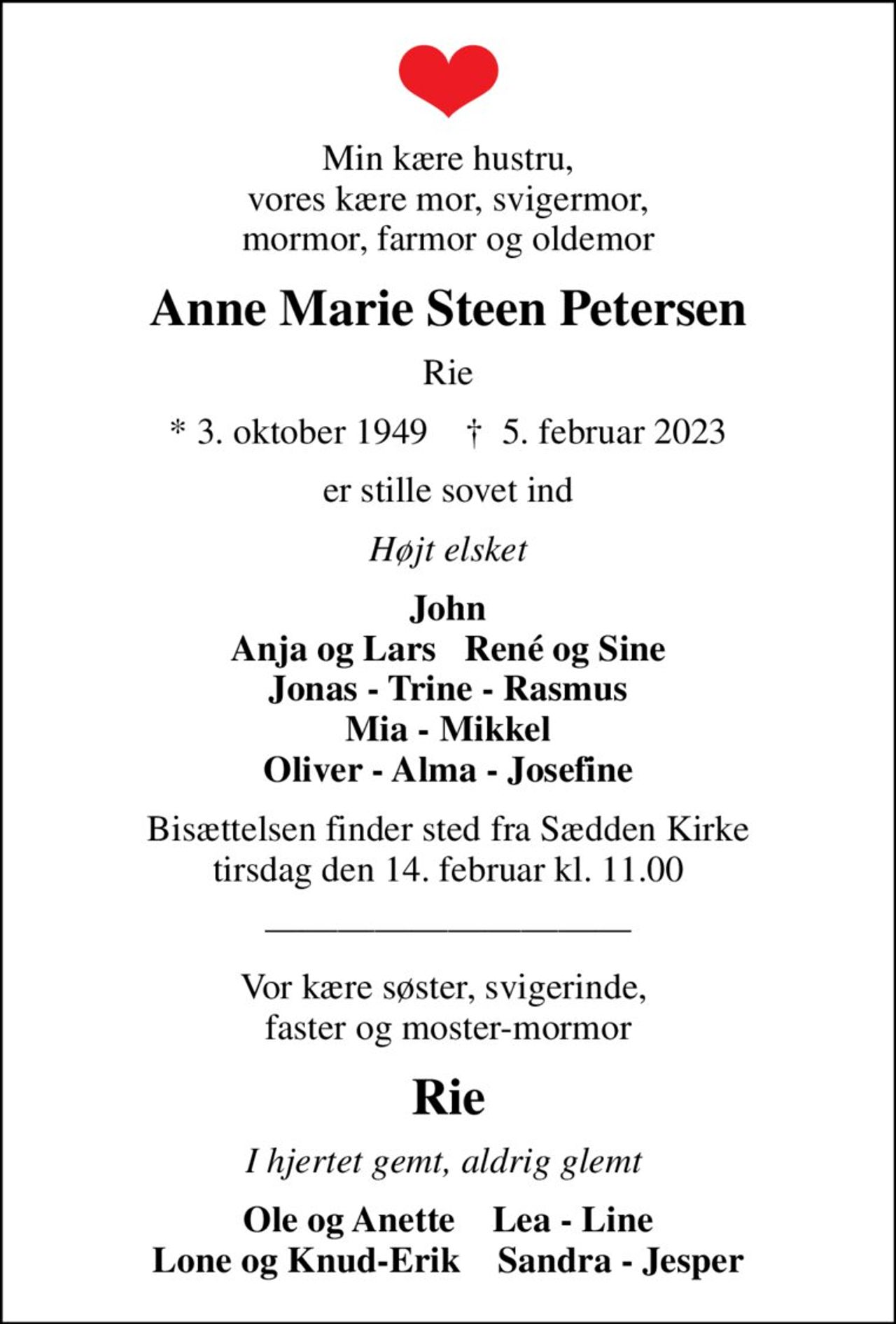 Min kære hustru, vores kære mor, svigermor, mormor, farmor og oldemor
Anne Marie Steen Petersen
Rie
* 3. oktober 1949    ✝ 5. februar 2023
er stille sovet ind
Højt elsket
John Anja og Lars   René og Sine Jonas - Trine - Rasmus Mia - Mikkel Oliver - Alma - Josefine
Bisættelsen finder sted fra Sædden Kirke  tirsdag den 14. februar kl. 11.00 
Vor kære søster, svigerinde,  faster og moster-mormor
Rie
I hjertet gemt, aldrig glemt 
Ole og Anette    Lea - Line Lone og Knud-Erik    Sandra - Jesper