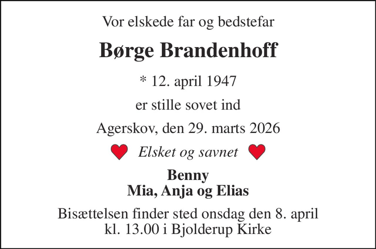 Vor elskede far og bedstefar 
Børge Brandenhoff 
*​ 12. april 1947 
er stille sovet ind 
Agerskov, den 29. marts 2026 
Elsket og savnet 
Benny Mia, Anja og Elias 
Bisættelsen​ finder sted onsdag den 8. april​ kl. 13.00 i Bjolderup Kirke