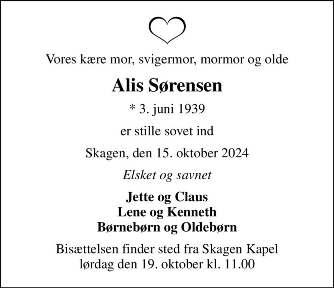 Vores kære mor, svigermor, mormor og olde
Alis Sørensen
* 3. juni 1939
er stille sovet ind
Skagen, den 15. oktober 2024
Elsket og savnet
Jette og Claus Lene og Kenneth Børnebørn og Oldebørn
Bisættelsen finder sted fra Skagen Kapel  lørdag den 19. oktober kl. 11.00