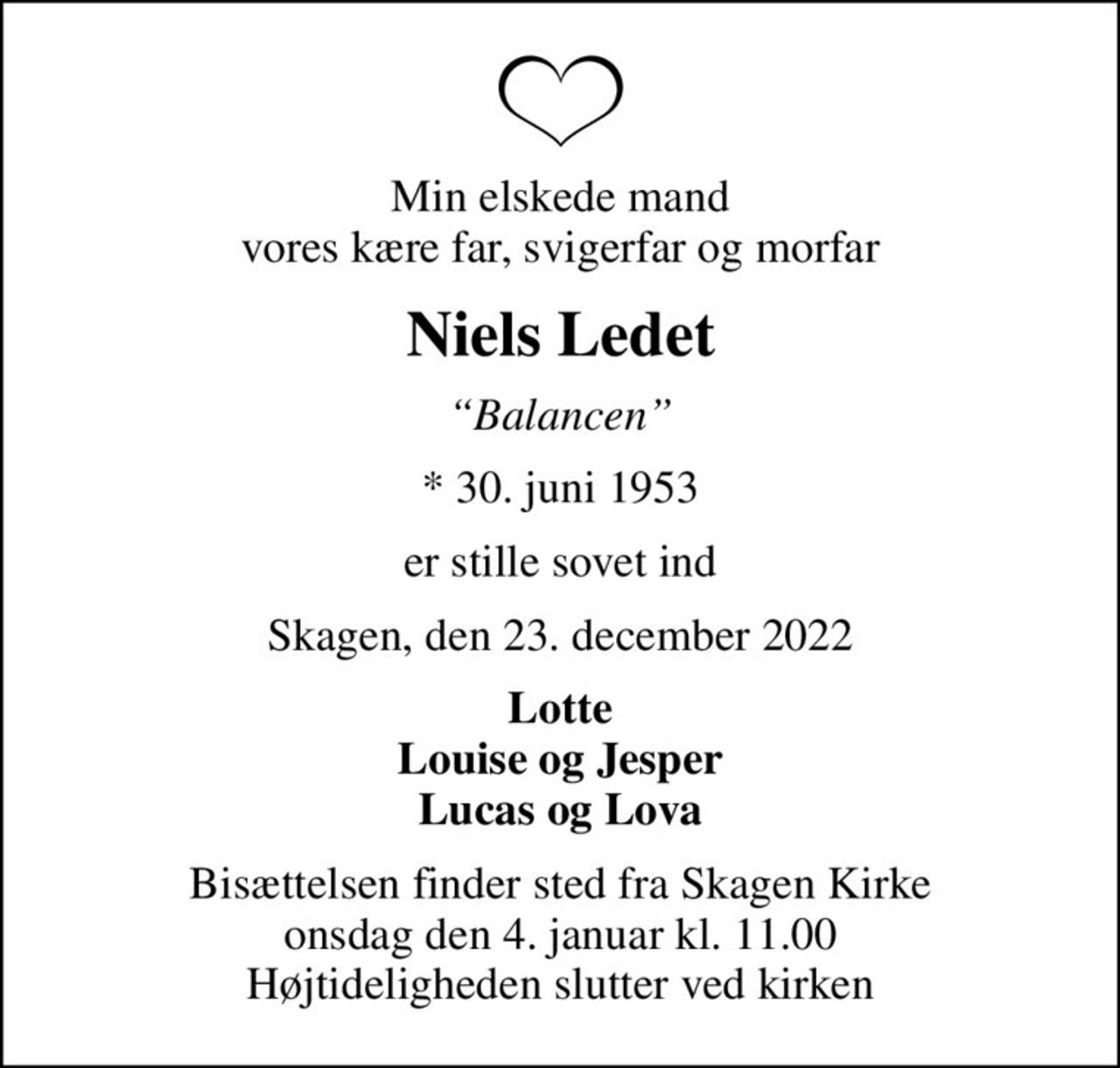 Min elskede mand vores kære far, svigerfar og morfar
Niels Ledet
Balancen
* 30. juni 1953
er stille sovet ind
Skagen, den 23. december 2022
Lotte Louise og Jesper Lucas og Lova
Bisættelsen finder sted fra Skagen Kirke  onsdag den 4. januar kl. 11.00  Højtideligheden slutter ved kirken