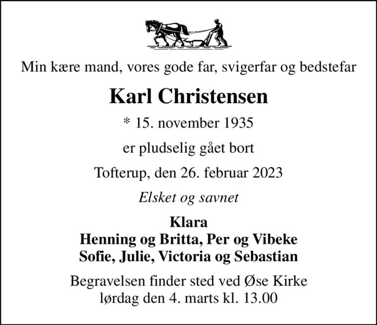 Min kære mand, vores gode far, svigerfar og bedstefar
Karl Christensen
* 15. november 1935
er pludselig gået bort
Tofterup, den 26. februar 2023
Elsket og savnet
Klara Henning og Britta, Per og Vibeke Sofie, Julie, Victoria og Sebastian
Begravelsen finder sted ved Øse Kirke  lørdag den 4. marts kl. 13.00