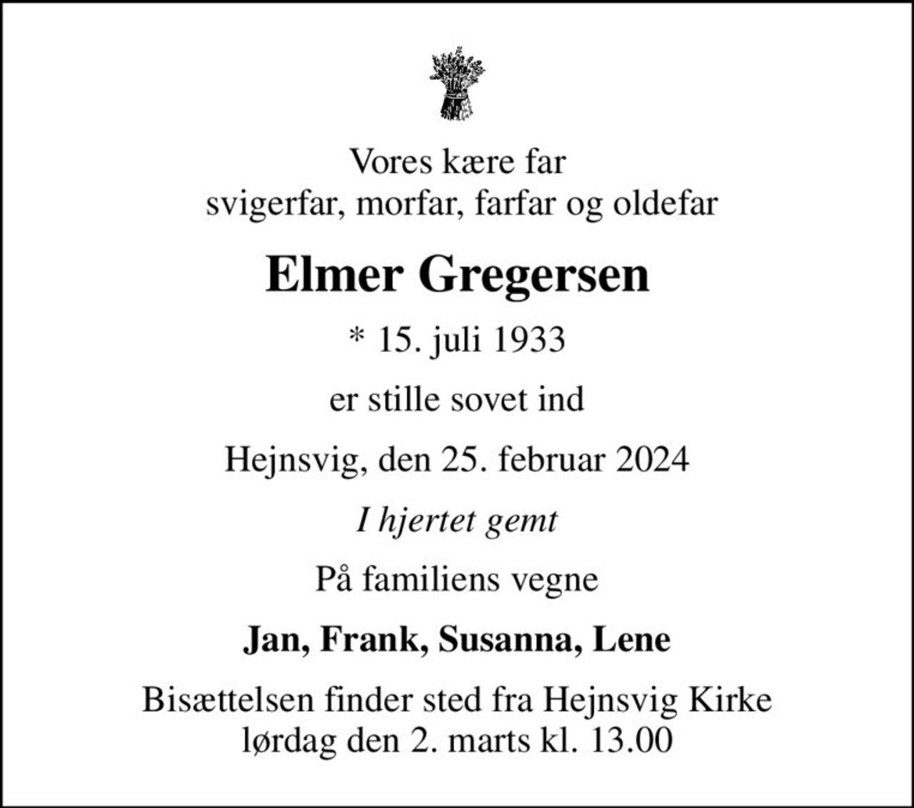 Vores kære far  svigerfar, morfar, farfar og oldefar
Elmer Gregersen
* 15. juli 1933
er stille sovet ind
Hejnsvig, den 25. februar 2024
I hjertet gemt
På familiens vegne
Jan, Frank, Susanna, Lene
Bisættelsen finder sted fra Hejnsvig Kirke  lørdag den 2. marts kl. 13.00
