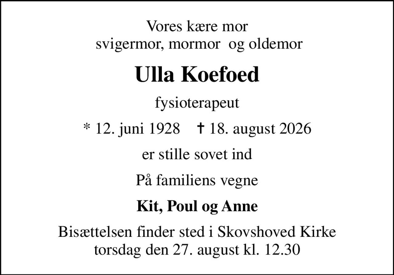Vores kære mor  svigermor, mormor  og oldemor
Ulla Koefoed
fysioterapeut
* 12. juni 1928    ✝ 18. august 2026
er stille sovet ind
På familiens vegne
Kit, Poul og Anne
Bisættelsen finder sted i Skovshoved Kirke  torsdag den 27. august kl. 12.30