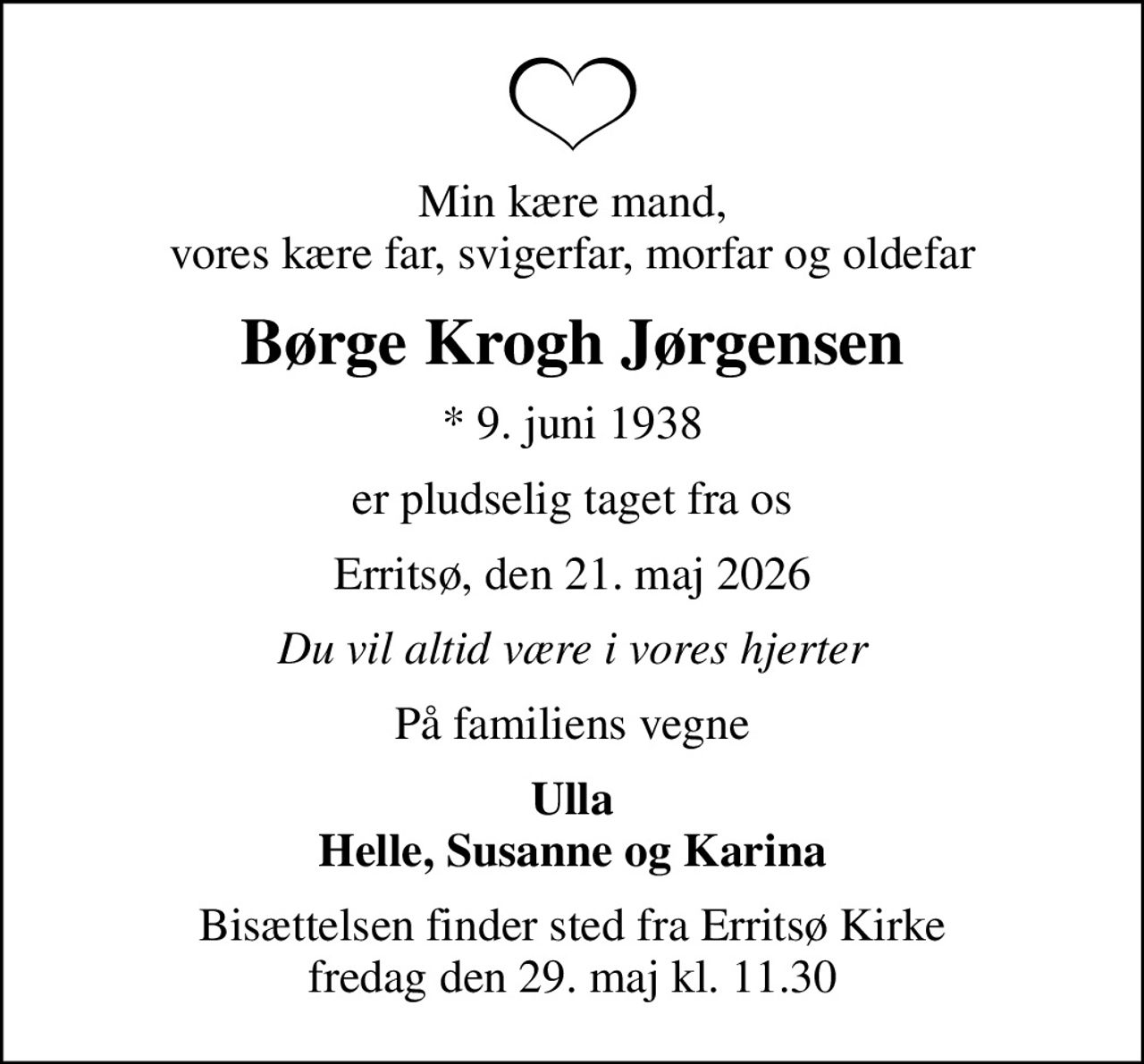 Min kære mand, vores kære far, svigerfar, morfar og oldefar
Børge Krogh Jørgensen
* 9. juni 1938
er pludselig taget fra os
Erritsø, den 21. maj 2026
Du vil altid være i vores hjerter
På familiens vegne
Ulla Helle, Susanne og Karina
Bisættelsen finder sted fra Erritsø Kirke  fredag den 29. maj kl. 11.30