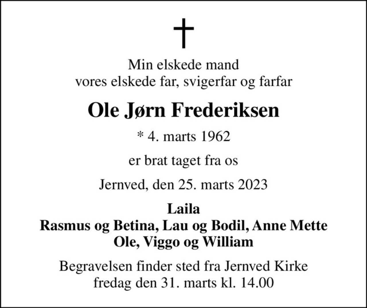Min elskede mand vores elskede far, svigerfar og farfar
Ole Jørn Frederiksen
* 4. marts 1962
er brat taget fra os
Jernved, den 25. marts 2023
Laila Rasmus og Betina, Lau og Bodil, Anne Mette Ole, Viggo og William
Begravelsen finder sted fra Jernved Kirke  fredag den 31. marts kl. 14.00