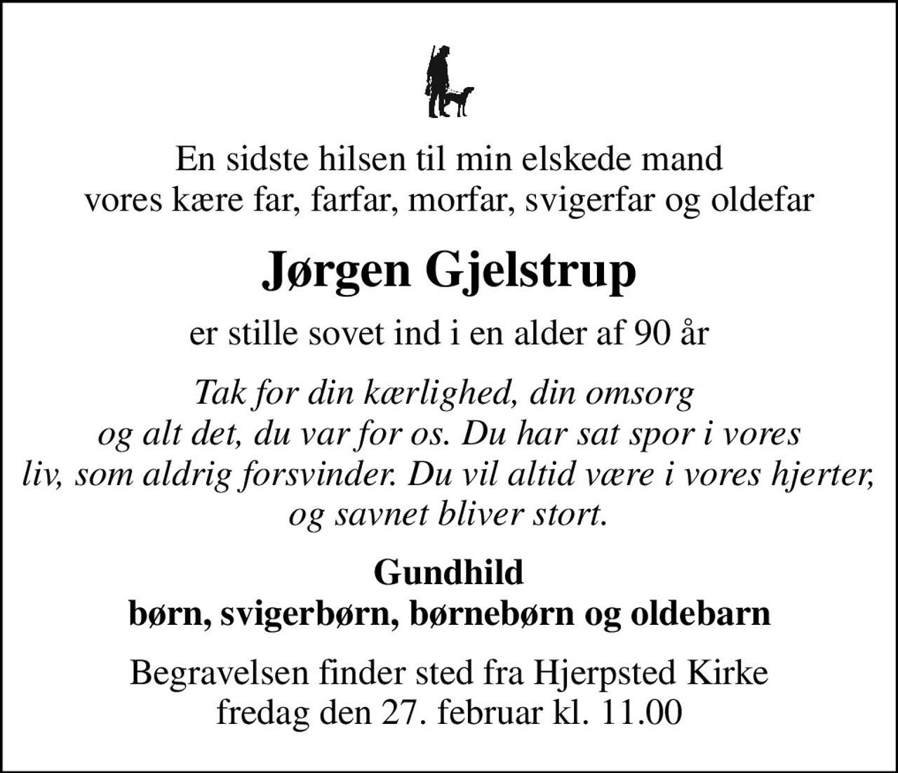 En sidste hilsen til min elskede mand vores kære far, farfar, morfar, svigerfar og oldefar
Jørgen Gjelstrup
er stille sovet ind i en alder af 90 år
Tak for din kærlighed, din omsorg  og alt det, du var for os. Du har sat spor i vores liv, som aldrig forsvinder. Du vil altid være i vores hjerter, og savnet bliver stort.
Gundhild børn, svigerbørn, børnebørn og oldebarn
Begravelsen finder sted fra Hjerpsted Kirke  fredag den 27. februar kl. 11.00