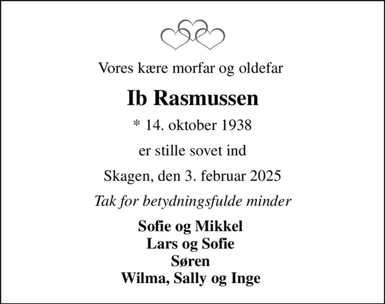 Vores kære morfar og oldefar 
Ib Rasmussen
* 14. oktober 1938
er stille sovet ind
Skagen, den 3. februar 2025
Tak for betydningsfulde minder
Sofie og Mikkel  Lars og Sofie  Søren  Wilma, Sally og Inge