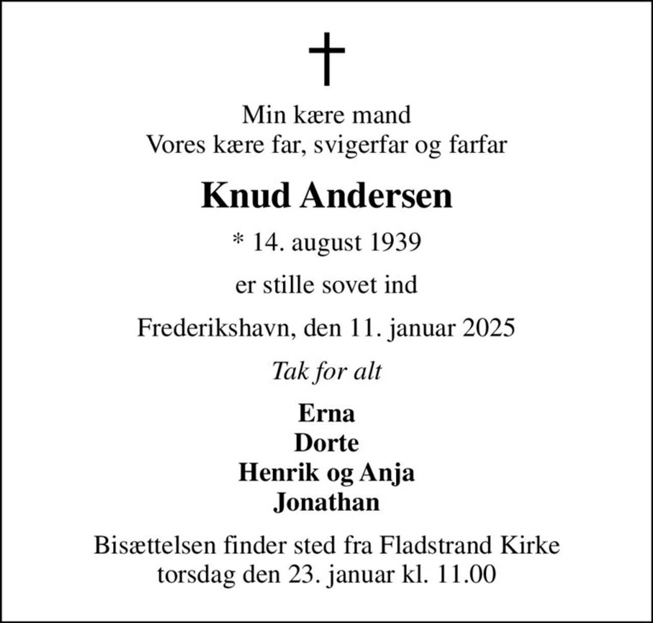 Min kære mand Vores kære far, svigerfar og farfar
Knud Andersen
* 14. august 1939
er stille sovet ind
Frederikshavn, den 11. januar 2025
Tak for alt
Erna Dorte Henrik og Anja Jonathan
Bisættelsen finder sted fra Fladstrand Kirke  torsdag den 23. januar kl. 11.00