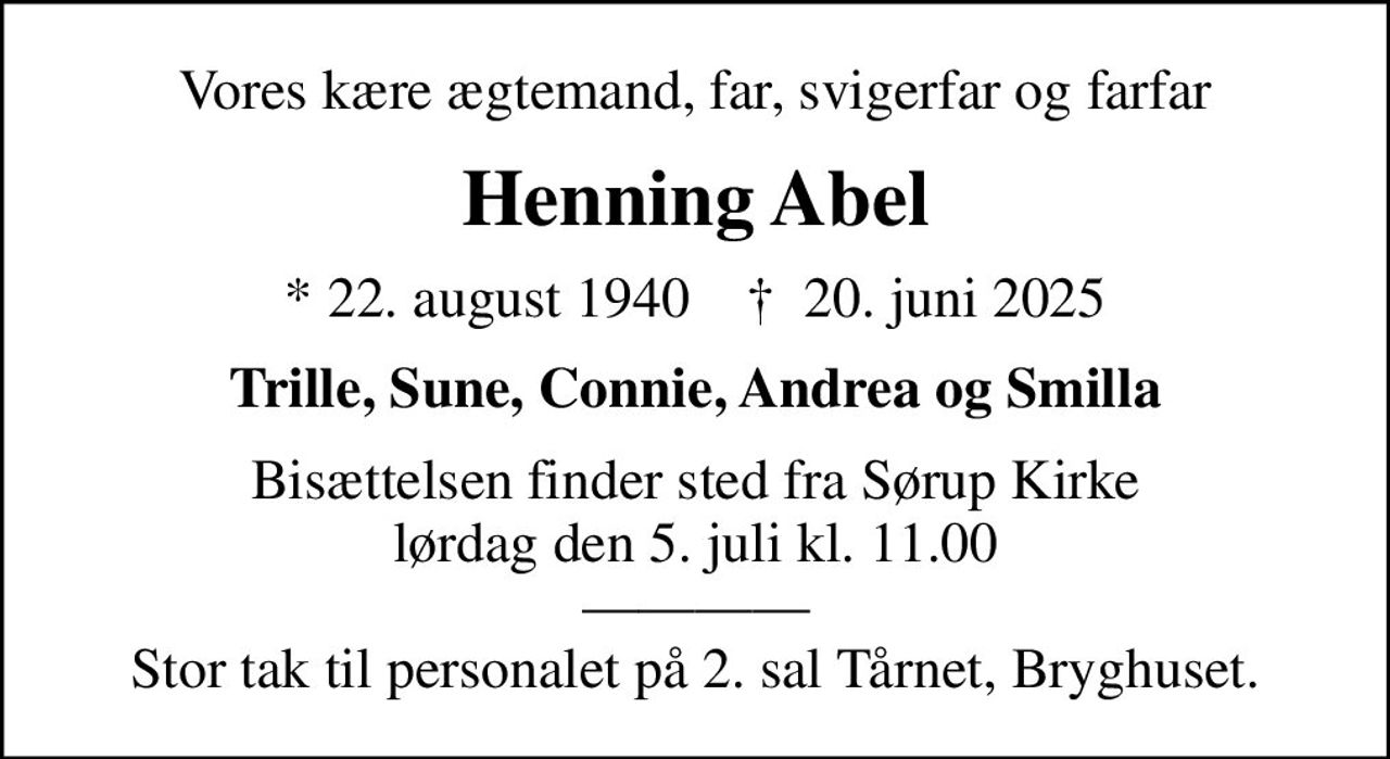 Vores kære ægtemand, far, svigerfar og farfar
Henning Abel
* 22. august 1940    ✝ 20. juni 2025
Trille, Sune, Connie, Andrea og Smilla
Bisættelsen finder sted fra Sørup Kirke  lørdag den 5. juli kl. 11.00   Stor tak til personalet på 2. sal Tårnet, Bryghuset.