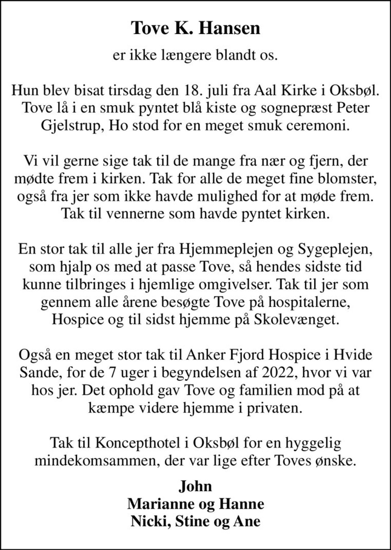 Tove K. Hansen
er ikke længere blandt os.  Hun blev bisat tirsdag den 18. juli fra Aal Kirke i Oksbøl. Tove lå i en smuk pyntet blå kiste og sognepræst Peter Gjelstrup, Ho stod for en meget smuk ceremoni.  Vi vil gerne sige tak til de mange fra nær og fjern, der mødte frem i kirken. Tak for alle de meget fine blomster, også fra jer som ikke havde mulighed for at møde frem. Tak til vennerne som havde pyntet kirken.  En stor tak til alle jer fra Hjemmeplejen og Sygeplejen, som hjalp os med at passe Tove, så hendes sidste tid kunne tilbringes i hjemlige omgivelser. Tak til jer som gennem alle årene besøgte Tove på hospitalerne, Hospice og til sidst hjemme på Skolevænget.  Også en meget stor tak til Anker Fjord Hospice i Hvide Sande, for de 7 uger i begyndelsen af 2022, hvor vi var hos jer. Det ophold gav Tove og familien mod på at kæmpe videre hjemme i privaten.  Tak til Koncepthotel i Oksbøl for en hyggelig mindekomsammen, der var lige efter Toves ønske.
John Marianne og Hanne Nicki, Stine og Ane
