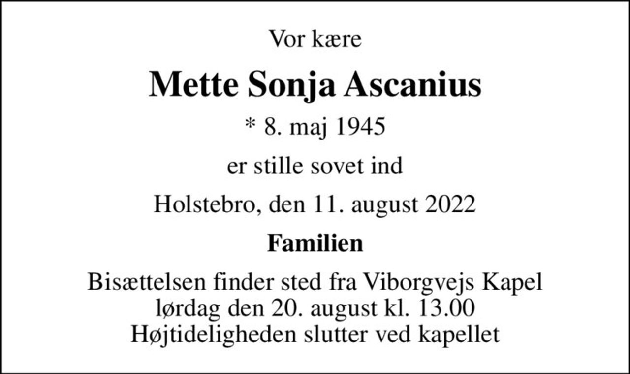 Vor kære
Mette Sonja Ascanius
* 8. maj 1945
er stille sovet ind
Holstebro, den 11. august 2022
Familien
Bisættelsen finder sted fra Viborgvejs Kapel  lørdag den 20. august kl. 13.00  Højtideligheden slutter ved kapellet