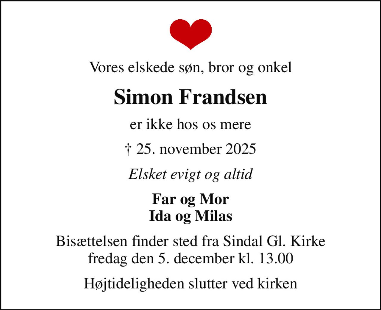 Vores elskede søn, bror og onkel
Simon Frandsen
er ikke hos os mere
 25. november 2025
Elsket evigt og altid
Far og Mor Ida og Milas
Bisættelsen finder sted fra Sindal Gl. Kirke  fredag den 5. december kl. 13.00 
Højtideligheden slutter ved kirken