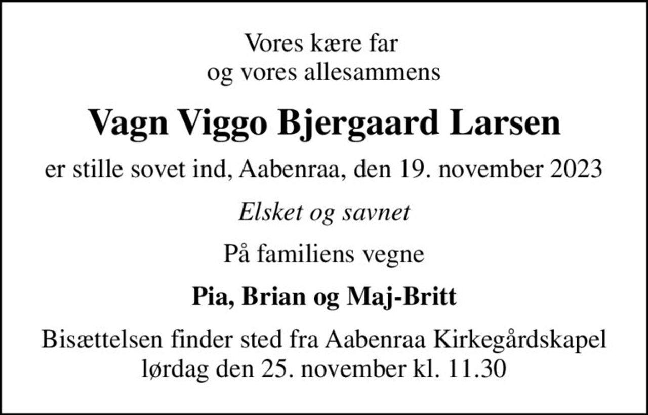 Vores kære far  og vores allesammens
Vagn Viggo Bjergaard Larsen
er stille sovet ind, Aabenraa, den 19. november 2023
Elsket og savnet
På familiens vegne
Pia, Brian og Maj-Britt
Bisættelsen finder sted fra Aabenraa Kirkegårdskapel  lørdag den 25. november kl. 11.30