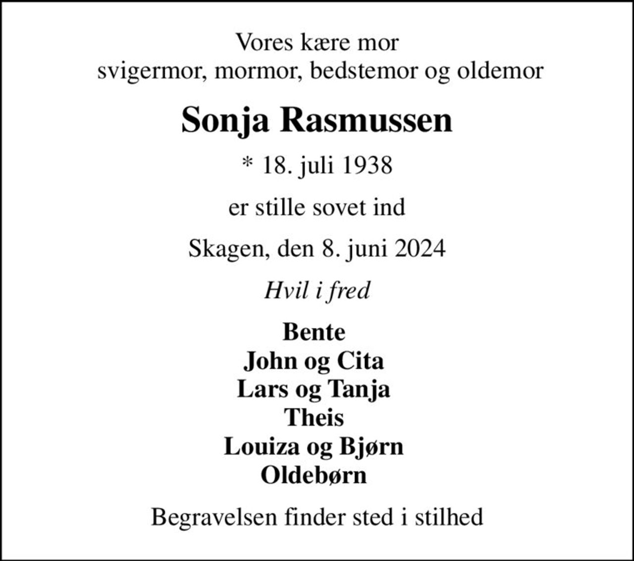 Vores kære mor  svigermor, mormor, bedstemor og oldemor
Sonja Rasmussen
* 18. juli 1938
er stille sovet ind
Skagen, den 8. juni 2024
Hvil i fred
Bente  John og Cita  Lars og Tanja  Theis  Louiza og Bjørn  Oldebørn 
Begravelsen finder sted i stilhed