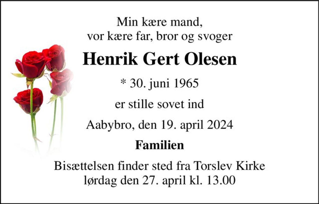 Min kære mand, vor kære far, bror og svoger 
Henrik Gert Olesen 
* 30. juni 1965 
er stille sovet ind 
Aabybro, den 19. april 2024 
Familien 
Bisættelsen finder sted fra Torslev Kirke lørdag den 27. april kl. 13.00