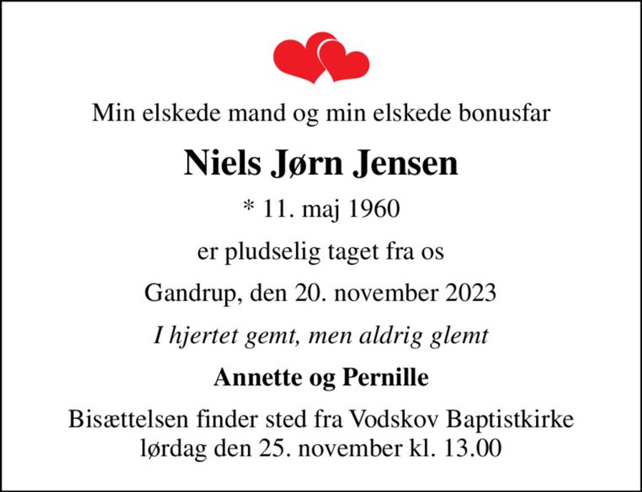 Min elskede mand og min elskede bonusfar
Niels Jørn Jensen
* 11. maj 1960
er pludselig taget fra os
Gandrup, den 20. november 2023
I hjertet gemt, men aldrig glemt
Annette og Pernille
Bisættelsen finder sted fra Vodskov Baptistkirke  lørdag den 25. november kl. 13.00