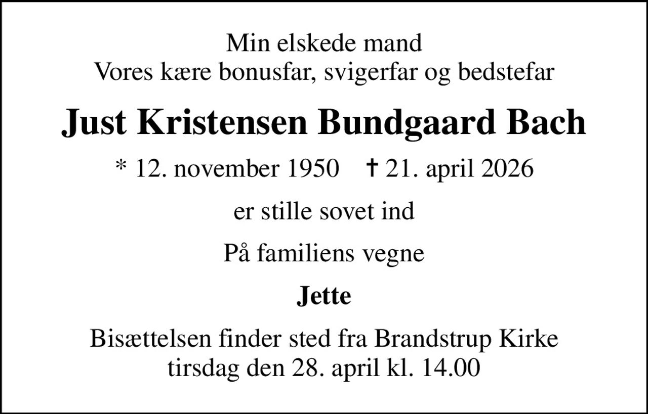 Min elskede mand Vores kære bonusfar, svigerfar og bedstefar
Just Kristensen Bundgaard Bach
* 12. november 1950    ✝ 21. april 2026
er stille sovet ind
På familiens vegne
Jette
Bisættelsen finder sted fra Brandstrup Kirke  tirsdag den 28. april kl. 14.00