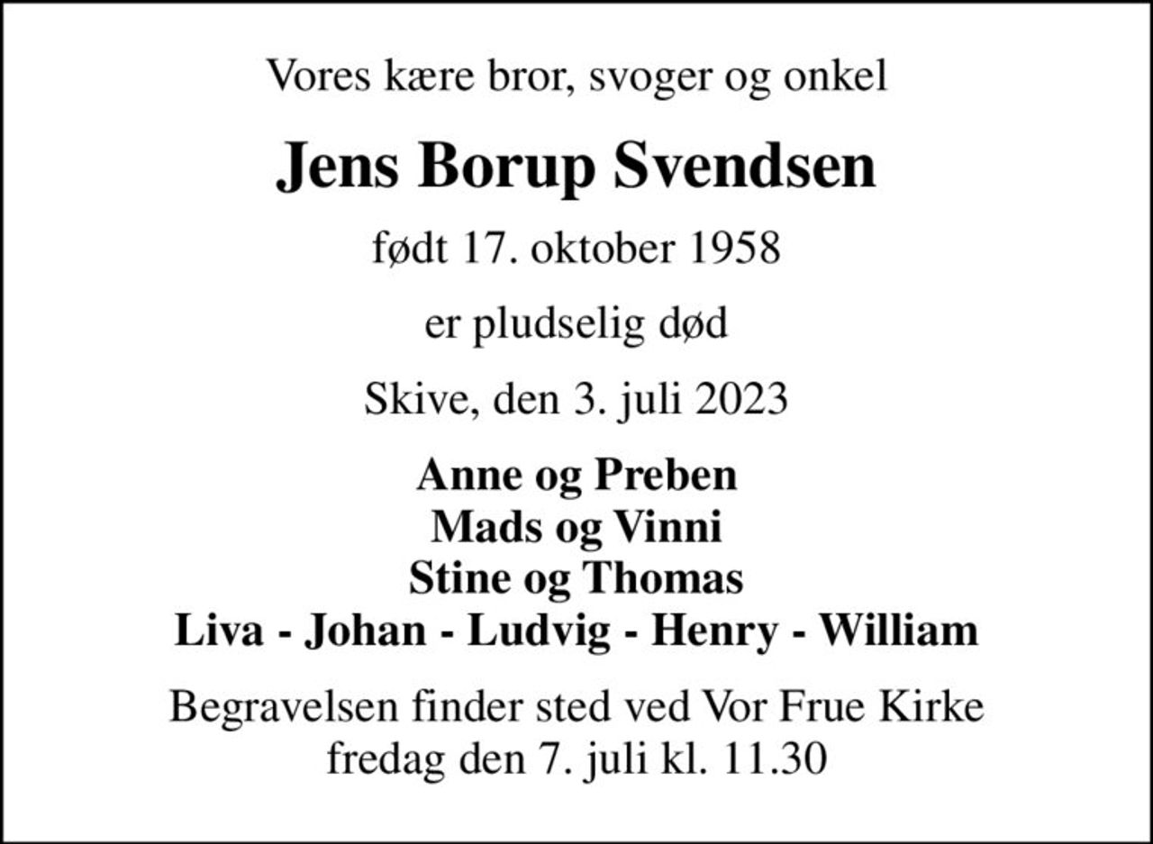 Vores kære bror, svoger og onkel
Jens Borup Svendsen
født 17. oktober 1958
er pludselig død
Skive, den 3. juli 2023
Anne og Preben Mads og Vinni Stine og Thomas Liva - Johan - Ludvig - Henry - William
Begravelsen finder sted ved Vor Frue Kirke  fredag den 7. juli kl. 11.30