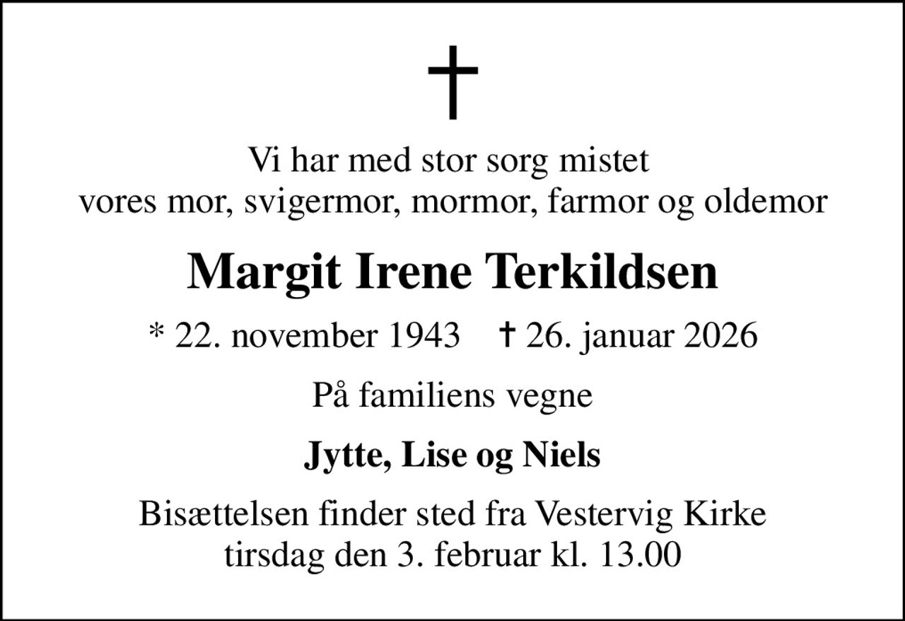 Vi har med stor sorg mistet  vores mor, svigermor, mormor, farmor og oldemor
Margit Irene Terkildsen
* 22. november 1943    ✝ 26. januar 2026
På familiens vegne
Jytte, Lise og Niels
Bisættelsen finder sted fra Vestervig Kirke  tirsdag den 3. februar kl. 13.00