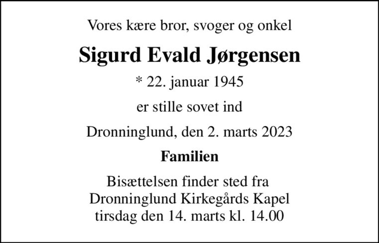Vores kære bror, svoger og onkel
Sigurd Evald Jørgensen
* 22. januar 1945
er stille sovet ind
Dronninglund, den 2. marts 2023
Familien
Bisættelsen finder sted fra  Dronninglund Kirkegårds Kapel tirsdag den 14. marts kl. 14.00