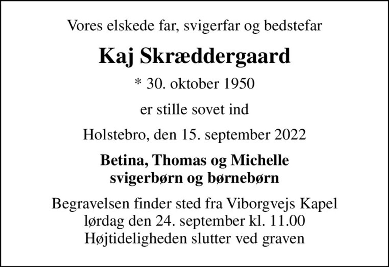 Vores elskede far, svigerfar og bedstefar
Kaj Skræddergaard
* 30. oktober 1950
er stille sovet ind
Holstebro, den 15. september 2022
Betina, Thomas og Michelle svigerbørn og børnebørn
Begravelsen finder sted fra Viborgvejs Kapel  lørdag den 24. september kl. 11.00  Højtideligheden slutter ved graven