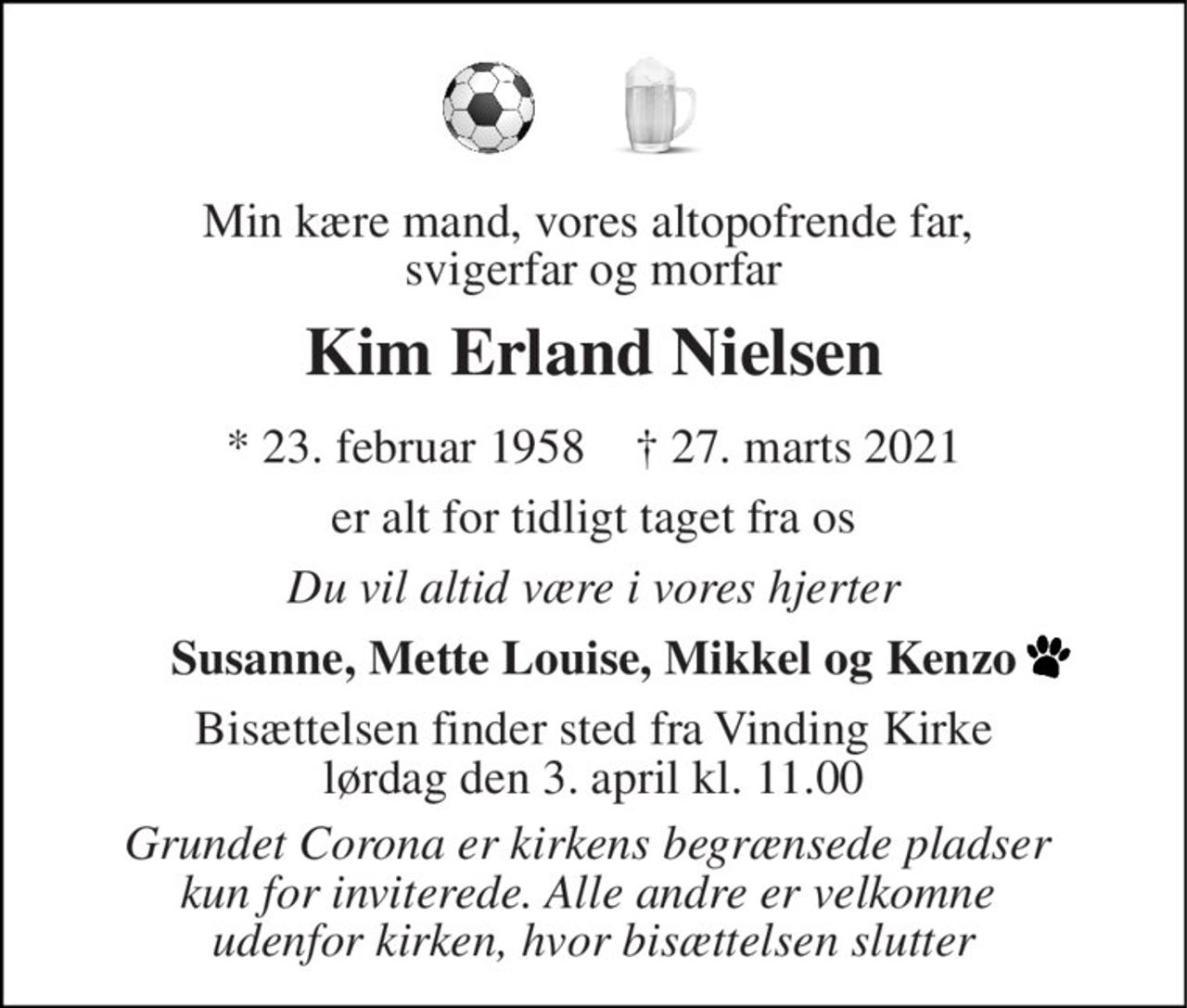 Min kære mand, vores altopofrende far,  svigerfar og morfar 
Kim Erland Nielsen 
*​ 23. februar 1958​    †​ 27. marts 2021 
er alt for tidligt taget fra os 
Du vil altid være i vores hjerter 
Susanne, Mette Louise, Mikkel og Kenzo 
Bisættelsen​ finder sted fra Vinding Kirke​ lørdag den 3. april​ kl. 11.00 
Grundet Corona er kirkens begrænsede pladser  kun for inviterede. Alle andre er velkomne  udenfor kirken, hvor bisættelsen slutter
