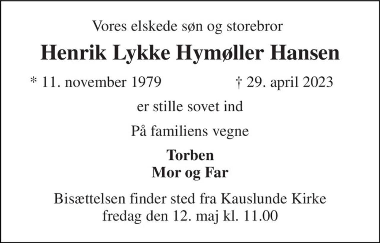 Vores elskede søn og storebror 
Henrik Lykke Hymøller Hansen 
*​ 11. november 1979 
†​ 29. april 2023​ 
er stille sovet ind 
På familiens vegne 
Torben Mor og Far 
Bisættelsen​ finder sted fra Kauslunde Kirke​ fredag den 12. maj​ kl. 11.00