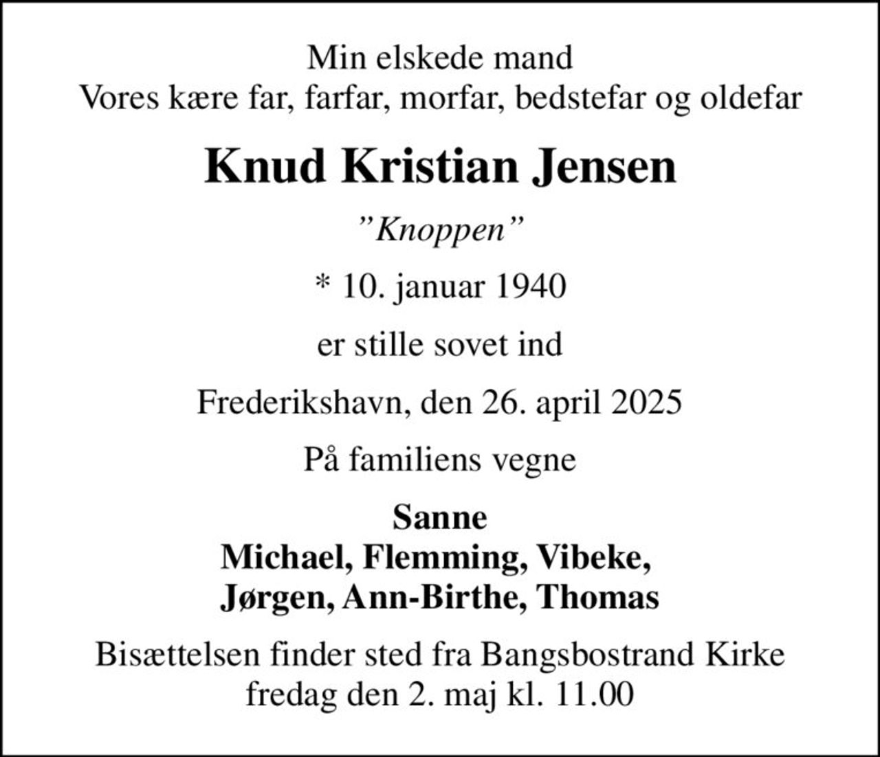 Min elskede mand Vores kære far, farfar, morfar, bedstefar og oldefar
Knud Kristian Jensen
Knoppen
* 10. januar 1940
er stille sovet ind
Frederikshavn, den 26. april 2025
På familiens vegne
Sanne Michael, Flemming, Vibeke,  Jørgen, Ann-Birthe, Thomas
Bisættelsen finder sted fra Bangsbostrand Kirke  fredag den 2. maj kl. 11.00